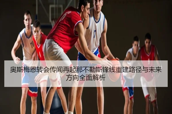 奥斯梅恩转会传闻再起那不勒斯锋线重建路径与未来方向全面解析