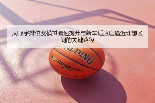 周冠宇排位赛模拟圈速提升与新车适应度逼近理想区间的关键路径