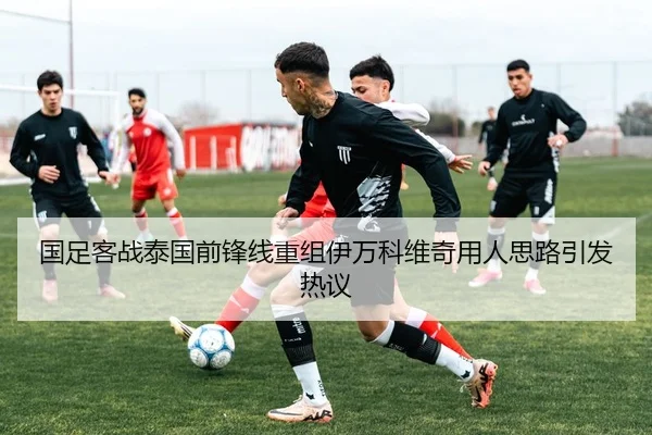 国足客战泰国前锋线重组伊万科维奇用人思路引发热议