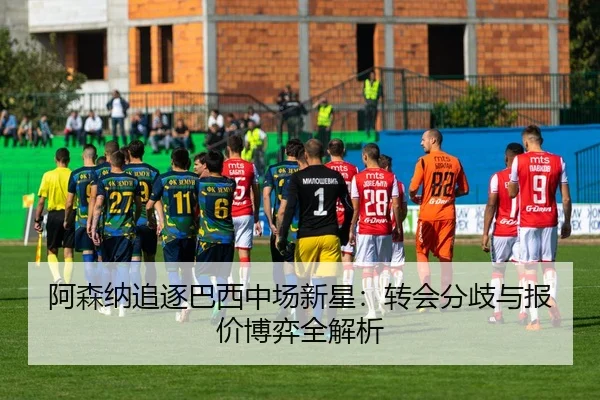 阿森纳追逐巴西中场新星：转会分歧与报价博弈全解析