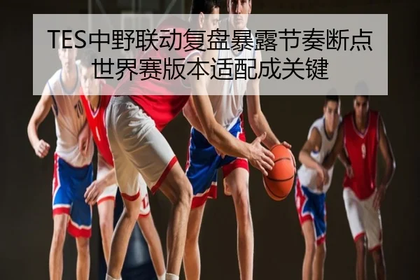 TES中野联动复盘暴露节奏断点世界赛版本适配成关键