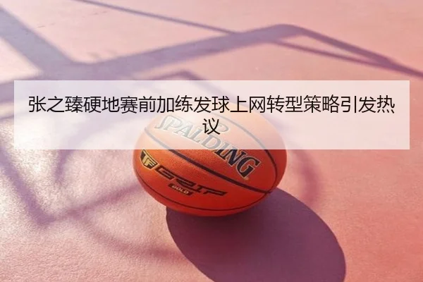 张之臻硬地赛前加练发球上网转型策略引发热议