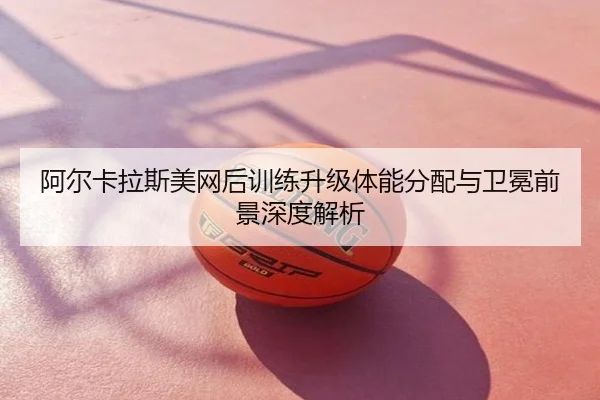 阿尔卡拉斯美网后训练升级体能分配与卫冕前景深度解析