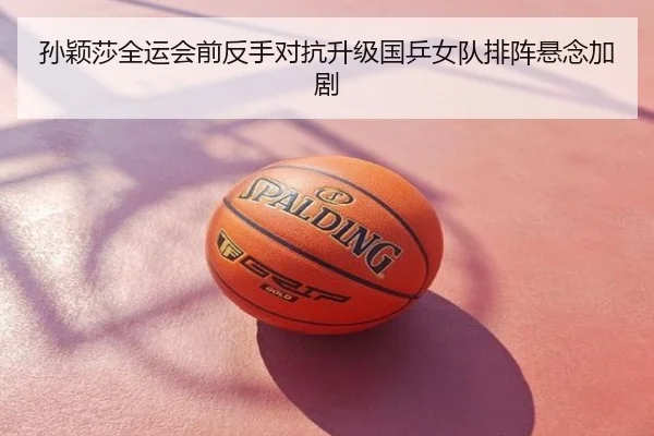 孙颖莎全运会前反手对抗升级国乒女队排阵悬念加剧