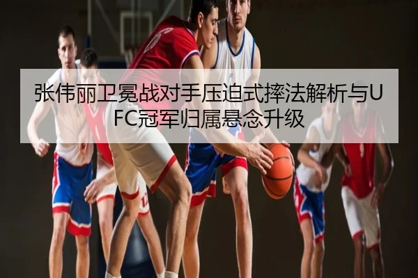 张伟丽卫冕战对手压迫式摔法解析与UFC冠军归属悬念升级