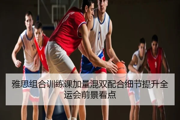 雅思组合训练课加量混双配合细节提升全运会前景看点